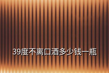 39度不离口酒多少钱一瓶