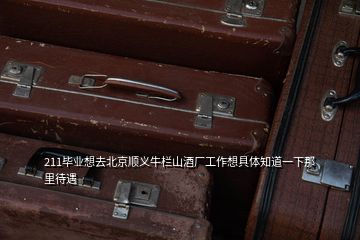 211毕业想去北京顺义牛栏山酒厂工作想具体知道一下那里待遇