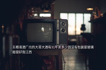 五粮液酒厂出的大哥大酒有31年卖多少钱没有包装是玻璃瓶很好我江西