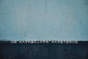 河源广州大学附属东江中学考广州大学是不是有分加