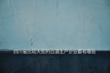 四川省比较大些的白酒生产企业都有哪些