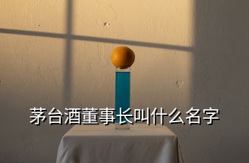 茅台酒董事长叫什么名字