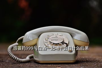 感冒药999与白酒一起喝下会有什么后果