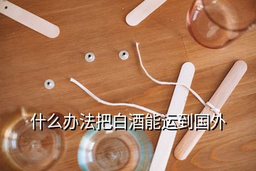 什么办法把白酒能运到国外