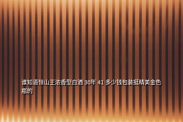 谁知道恒山王浓香型白酒 30年 41 多少钱包装挺精美金色瓶的