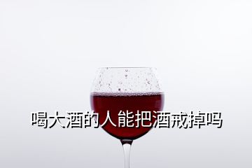 喝大酒的人能把酒戒掉吗