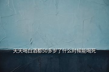 天天喝白酒都50多岁了什么时候能喝死