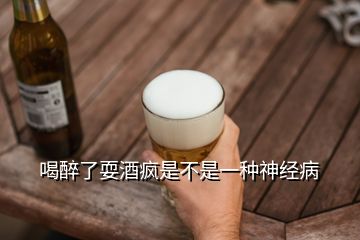 喝醉了耍酒疯是不是一种神经病