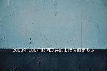 2003年 100年郎酒现在的市场价值是多少