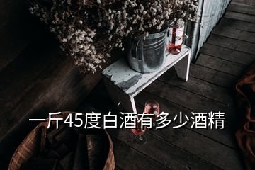 一斤45度白酒有多少酒精