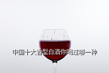 中国十大香型白酒你喝过哪一种