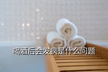 喝酒后会发疯是什么问题