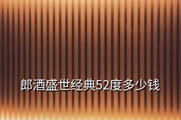 郎酒盛世经典52度多少钱