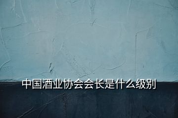 中国酒业协会会长是什么级别