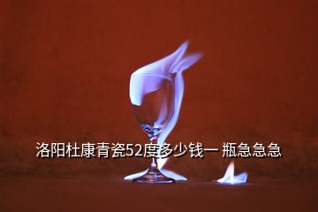 洛阳杜康青瓷52度多少钱一 瓶急急急