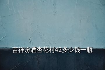 吉祥汾酒杏花村42多少钱一瓶