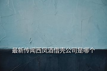 最新传闻西凤酒借壳公司是哪个