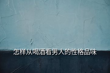 怎样从喝酒看男人的性格品味