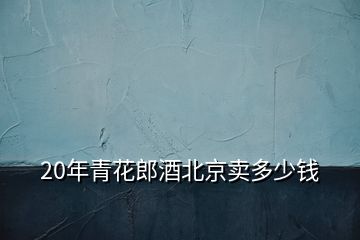 20年青花郎酒北京卖多少钱