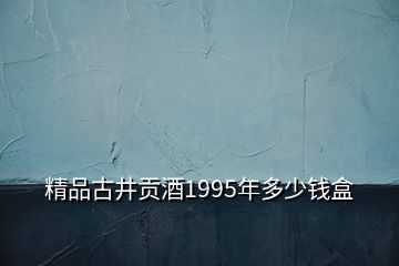 精品古井贡酒1995年多少钱盒