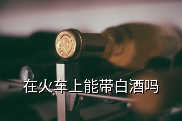 在火车上能带白酒吗