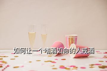 如何让一个嗜酒如命的人戒酒