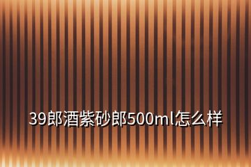 39郎酒紫砂郎500ml怎么样