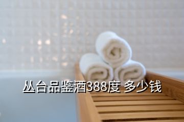 丛台品鉴酒388度 多少钱