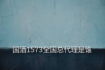 国酒1573全国总代理是谁