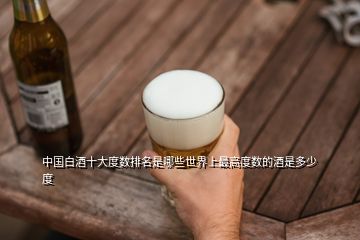 中国白酒十大度数排名是哪些世界上最高度数的酒是多少度