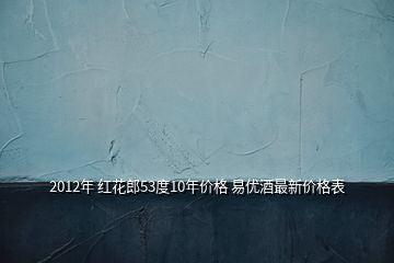 2012年 红花郎53度10年价格 易优酒最新价格表