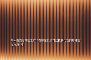 常州白酒零散批发市场在哪里就是可以找到代理的那种批发市场  搜