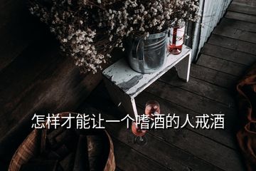 怎样才能让一个嗜酒的人戒酒