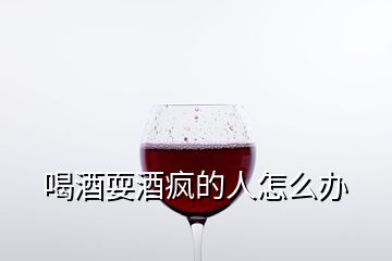 喝酒耍酒疯的人怎么办