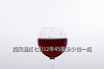 西凤酒红七彩12年45度多少钱一瓶