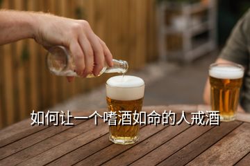 如何让一个嗜酒如命的人戒酒