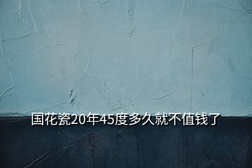 国花瓷20年45度多久就不值钱了