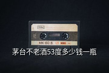 茅台不老酒53度多少钱一瓶
