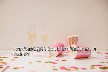 陕西西凤酒集团股份有限公司和陕西西凤酒股份有限公司的区别哪个