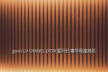 gucci LV CHANEL DIOR 爱马仕 奢华程度排名