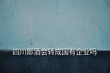 四川郎酒会转成国有企业吗