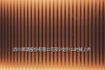 四川郎酒股份有限公司现计划什么时候上市