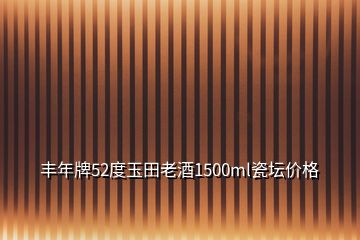 丰年牌52度玉田老酒1500ml瓷坛价格