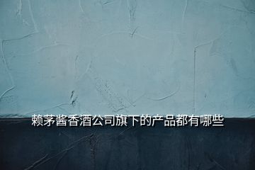 赖茅酱香酒公司旗下的产品都有哪些