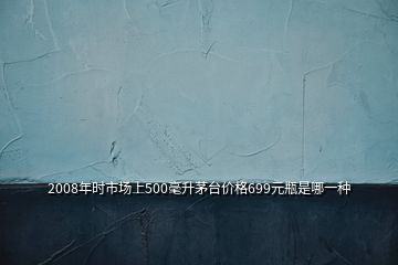 2008年时市场上500毫升茅台价格699元瓶是哪一种