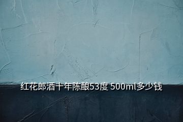 红花郎酒十年陈酿53度 500ml多少钱