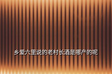 乡爱六里说的老村长酒是哪产的呢