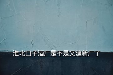 淮北口子酒厂是不是又建新厂了