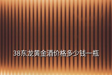 38东龙黄金酒价格多少钱一瓶