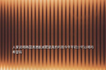 人家说喝韩国清酒能减肥是真的吗我今年年初17可以喝吗希望有